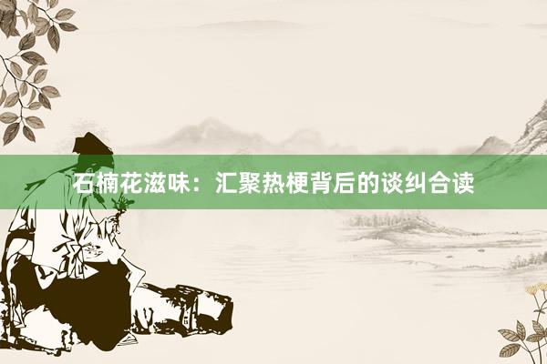 石楠花滋味：汇聚热梗背后的谈纠合读